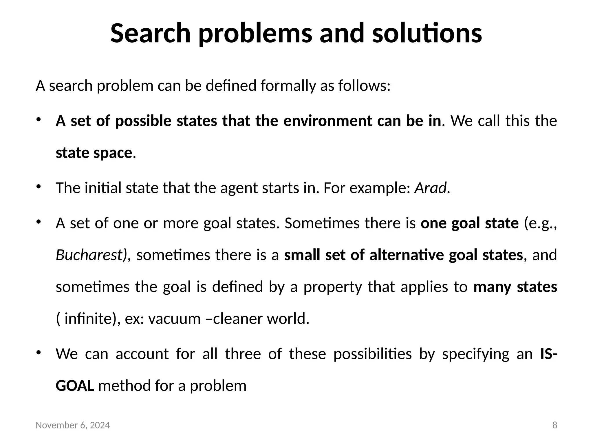 November 6, 2024 8
Search problems and solutions
A search problem can be defined formally as follows:
• A set of possible states that the environment can be in. We call this the
state space.
• The initial state that the agent starts in. For example: Arad.
• A set of one or more goal states. Sometimes there is one goal state (e.g.,
Bucharest), sometimes there is a small set of alternative goal states, and
sometimes the goal is defined by a property that applies to many states
( infinite), ex: vacuum –cleaner world.
• We can account for all three of these possibilities by specifying an IS-
GOAL method for a problem
 