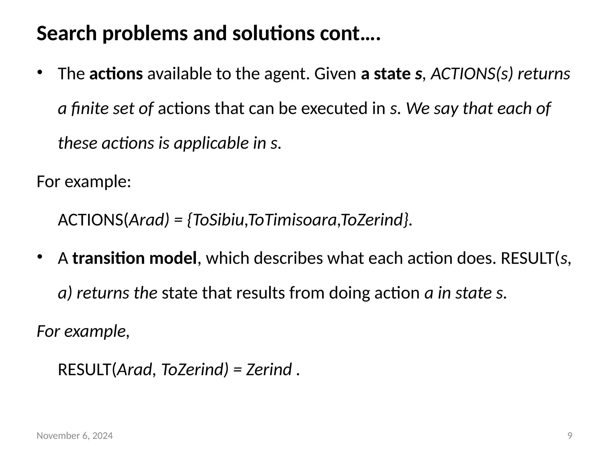 November 6, 2024 9
Search problems and solutions cont….
• The actions available to the agent. Given a state s, ACTIONS(s) returns
a finite set of actions that can be executed in s. We say that each of
these actions is applicable in s.
For example:
ACTIONS(Arad) = {ToSibiu,ToTimisoara,ToZerind}.
• A transition model, which describes what each action does. RESULT(s,
a) returns the state that results from doing action a in state s.
For example,
RESULT(Arad, ToZerind) = Zerind .
 