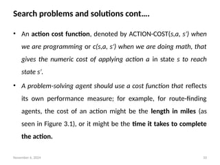 November 6, 2024 10
Search problems and solutions cont….
• An action cost function, denoted by ACTION-COST(s,a, s ) when
′
we are programming or c(s,a, s ) when we are doing math, that
′
gives the numeric cost of applying action a in state s to reach
state s .
′
• A problem-solving agent should use a cost function that reflects
its own performance measure; for example, for route-finding
agents, the cost of an action might be the length in miles (as
seen in Figure 3.1), or it might be the time it takes to complete
the action.
 