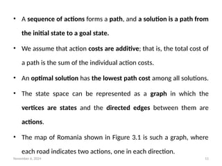November 6, 2024 11
• A sequence of actions forms a path, and a solution is a path from
the initial state to a goal state.
• We assume that action costs are additive; that is, the total cost of
a path is the sum of the individual action costs.
• An optimal solution has the lowest path cost among all solutions.
• The state space can be represented as a graph in which the
vertices are states and the directed edges between them are
actions.
• The map of Romania shown in Figure 3.1 is such a graph, where
each road indicates two actions, one in each direction.
 