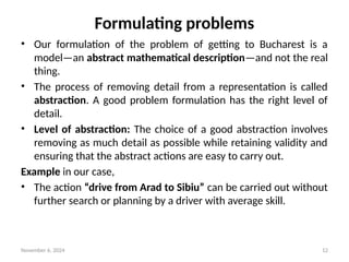November 6, 2024 12
Formulating problems
• Our formulation of the problem of getting to Bucharest is a
model—an abstract mathematical description—and not the real
thing.
• The process of removing detail from a representation is called
abstraction. A good problem formulation has the right level of
detail.
• Level of abstraction: The choice of a good abstraction involves
removing as much detail as possible while retaining validity and
ensuring that the abstract actions are easy to carry out.
Example in our case,
• The action “drive from Arad to Sibiu” can be carried out without
further search or planning by a driver with average skill.
 