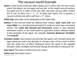 November 6, 2024 16
States: A state of the world says which objects are in which cells. For the vacuum
world, the objects are the agent and any dirt. In the simple two-cell version,
the agent can be in either of the two cells, and each call can either contain
dirt or not, so there are 2 · 2 · 2 = 8 states (see Figure 3.2). In general, a
vacuum environment with n cells has n · 2n
states.
Initial state: Any state can be designated as the initial state.
Actions: In the two-cell world we defined three actions: Suck, move Left, and
move Right. In a two-dimensional multi-cell world we need more movement
actions. We could add Upward and Downward, giving us four absolute
movement actions, or we could switch to egocentric actions, defined relative
to the viewpoint of the agent—for example, Forward, Backward, TurnRight,
and TurnLeft.
Transition model: Suck removes any dirt from the agent’s cell; Forward moves the
agent ahead one cell in the direction it is facing, unless it hits a wall, in which
case the action has no effect. Backward moves the agent in the opposite
direction, while TurnRight and TurnLeft change the direction it is facing by 90◦.
Goal states: The states in which every cell is clean.
Action cost: Each action costs 1.
The vacuum world Example
 