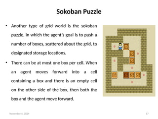 November 6, 2024 17
Sokoban Puzzle
• Another type of grid world is the sokoban
puzzle, in which the agent’s goal is to push a
number of boxes, scattered about the grid, to
designated storage locations.
• There can be at most one box per cell. When
an agent moves forward into a cell
containing a box and there is an empty cell
on the other side of the box, then both the
box and the agent move forward.
 