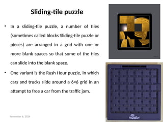 November 6, 2024 18
Sliding-tile puzzle
• In a sliding-tile puzzle, a number of tiles
(sometimes called blocks Sliding-tile puzzle or
pieces) are arranged in a grid with one or
more blank spaces so that some of the tiles
can slide into the blank space.
• One variant is the Rush Hour puzzle, in which
cars and trucks slide around a 6×6 grid in an
attempt to free a car from the traffic jam.
 