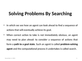 November 6, 2024 2
Solving Problems By Searching
• In which we see how an agent can look ahead to find a sequence of
actions that will eventually achieve its goal.
• When correct action to take is not immediately obvious, an agent
may need to plan ahead: to consider a sequence of actions that
form a path to a goal state. Such an agent is called problem-solving
agent and the computational process it undertakes is called search.
 