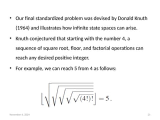 November 6, 2024 21
• Our final standardized problem was devised by Donald Knuth
(1964) and illustrates how infinite state spaces can arise.
• Knuth conjectured that starting with the number 4, a
sequence of square root, floor, and factorial operations can
reach any desired positive integer.
• For example, we can reach 5 from 4 as follows:
 