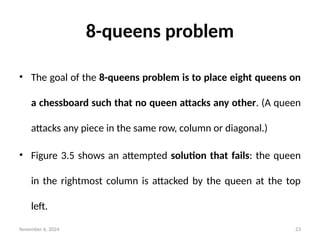 November 6, 2024 23
8-queens problem
• The goal of the 8-queens problem is to place eight queens on
a chessboard such that no queen attacks any other. (A queen
attacks any piece in the same row, column or diagonal.)
• Figure 3.5 shows an attempted solution that fails: the queen
in the rightmost column is attacked by the queen at the top
left.
 