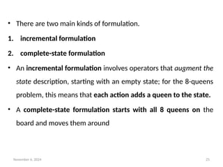 November 6, 2024 25
• There are two main kinds of formulation.
1. incremental formulation
2. complete-state formulation
• An incremental formulation involves operators that augment the
state description, starting with an empty state; for the 8-queens
problem, this means that each action adds a queen to the state.
• A complete-state formulation starts with all 8 queens on the
board and moves them around
 