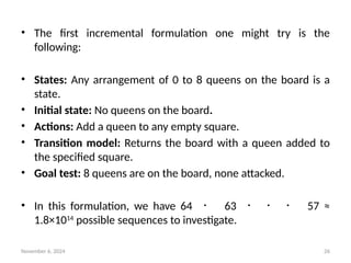 November 6, 2024 26
• The first incremental formulation one might try is the
following:
• States: Any arrangement of 0 to 8 queens on the board is a
state.
• Initial state: No queens on the board.
• Actions: Add a queen to any empty square.
• Transition model: Returns the board with a queen added to
the specified square.
• Goal test: 8 queens are on the board, none attacked.
• In this formulation, we have 64 ・ 63 ・ ・ ・ 57 ≈
1.8×1014
possible sequences to investigate.
 