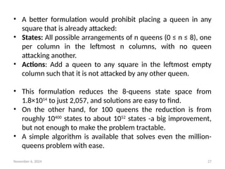 November 6, 2024 27
• A better formulation would prohibit placing a queen in any
square that is already attacked:
• States: All possible arrangements of n queens (0 ≤ n ≤ 8), one
per column in the leftmost n columns, with no queen
attacking another.
• Actions: Add a queen to any square in the leftmost empty
column such that it is not attacked by any other queen.
• This formulation reduces the 8-queens state space from
1.8×1014
to just 2,057, and solutions are easy to find.
• On the other hand, for 100 queens the reduction is from
roughly 10400
states to about 1052
states -a big improvement,
but not enough to make the problem tractable.
• A simple algorithm is available that solves even the million-
queens problem with ease.
 