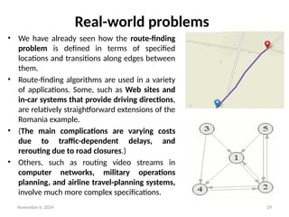 November 6, 2024 29
Real-world problems
• We have already seen how the route-finding
problem is defined in terms of specified
locations and transitions along edges between
them.
• Route-finding algorithms are used in a variety
of applications. Some, such as Web sites and
in-car systems that provide driving directions,
are relatively straightforward extensions of the
Romania example.
• (The main complications are varying costs
due to traffic-dependent delays, and
rerouting due to road closures.)
• Others, such as routing video streams in
computer networks, military operations
planning, and airline travel-planning systems,
involve much more complex specifications.
 