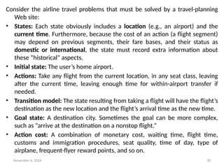 November 6, 2024 30
Consider the airline travel problems that must be solved by a travel-planning
Web site:
• States: Each state obviously includes a location (e.g., an airport) and the
current time. Furthermore, because the cost of an action (a flight segment)
may depend on previous segments, their fare bases, and their status as
domestic or international, the state must record extra information about
these “historical” aspects.
• Initial state: The user’s home airport.
• Actions: Take any flight from the current location, in any seat class, leaving
after the current time, leaving enough time for within-airport transfer if
needed.
• Transition model: The state resulting from taking a flight will have the flight’s
destination as the new location and the flight’s arrival time as the new time.
• Goal state: A destination city. Sometimes the goal can be more complex,
such as “arrive at the destination on a nonstop flight.”
• Action cost: A combination of monetary cost, waiting time, flight time,
customs and immigration procedures, seat quality, time of day, type of
airplane, frequent-flyer reward points, and so on.
 