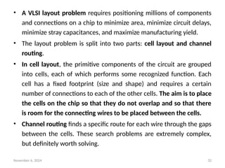 November 6, 2024 32
• A VLSI layout problem requires positioning millions of components
and connections on a chip to minimize area, minimize circuit delays,
minimize stray capacitances, and maximize manufacturing yield.
• The layout problem is split into two parts: cell layout and channel
routing.
• In cell layout, the primitive components of the circuit are grouped
into cells, each of which performs some recognized function. Each
cell has a fixed footprint (size and shape) and requires a certain
number of connections to each of the other cells. The aim is to place
the cells on the chip so that they do not overlap and so that there
is room for the connecting wires to be placed between the cells.
• Channel routing finds a specific route for each wire through the gaps
between the cells. These search problems are extremely complex,
but definitely worth solving.
 