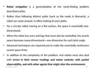 November 6, 2024 33
• Robot navigation is a generalization of the route-finding problem
described earlier.
• Rather than following distinct paths (such as the roads in Romania), a
robot can roam around, in effect making its own paths.
• For a circular robot moving on a flat surface, the space is essentially two-
dimensional.
• When the robot has arms and legs that must also be controlled, the search
space becomes many-dimensional—one dimension for each joint angle.
• Advanced techniques are required just to make the essentially continuous
search space finite.
• In addition to the complexity of the problem, real robots must also deal
with errors in their sensor readings and motor controls, with partial
observability, and with other agents that might alter the environment.
 