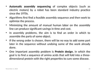 November 6, 2024 34
• Automatic assembly sequencing of complex objects (such as
electric motors) by a robot has been standard industry practice
since the 1970s.
• Algorithms first find a feasible assembly sequence and then work to
optimize the process.
• Minimizing the amount of manual human labor on the assembly
line can produce significant savings in time and cost.
• In assembly problems, the aim is to find an order in which to
assemble the parts of some object.
• If the wrong order is chosen, there will be no way to add some part
later in the sequence without undoing some of the work already
done.
• One important assembly problem is Protein design, in which the
goal is to find a sequence of amino acids that will fold into a three-
dimensional protein with the right properties to cure some disease.
 