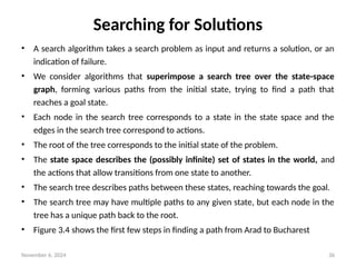 November 6, 2024 36
Searching for Solutions
• A search algorithm takes a search problem as input and returns a solution, or an
indication of failure.
• We consider algorithms that superimpose a search tree over the state-space
graph, forming various paths from the initial state, trying to find a path that
reaches a goal state.
• Each node in the search tree corresponds to a state in the state space and the
edges in the search tree correspond to actions.
• The root of the tree corresponds to the initial state of the problem.
• The state space describes the (possibly infinite) set of states in the world, and
the actions that allow transitions from one state to another.
• The search tree describes paths between these states, reaching towards the goal.
• The search tree may have multiple paths to any given state, but each node in the
tree has a unique path back to the root.
• Figure 3.4 shows the first few steps in finding a path from Arad to Bucharest
 