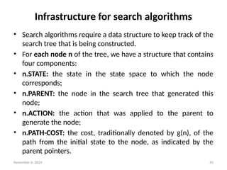 November 6, 2024 41
Infrastructure for search algorithms
• Search algorithms require a data structure to keep track of the
search tree that is being constructed.
• For each node n of the tree, we have a structure that contains
four components:
• n.STATE: the state in the state space to which the node
corresponds;
• n.PARENT: the node in the search tree that generated this
node;
• n.ACTION: the action that was applied to the parent to
generate the node;
• n.PATH-COST: the cost, traditionally denoted by g(n), of the
path from the initial state to the node, as indicated by the
parent pointers.
 
