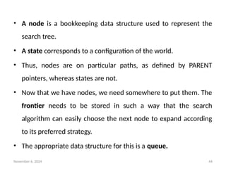 November 6, 2024 44
• A node is a bookkeeping data structure used to represent the
search tree.
• A state corresponds to a configuration of the world.
• Thus, nodes are on particular paths, as defined by PARENT
pointers, whereas states are not.
• Now that we have nodes, we need somewhere to put them. The
frontier needs to be stored in such a way that the search
algorithm can easily choose the next node to expand according
to its preferred strategy.
• The appropriate data structure for this is a queue.
 
