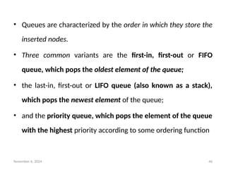 November 6, 2024 46
• Queues are characterized by the order in which they store the
inserted nodes.
• Three common variants are the first-in, first-out or FIFO
queue, which pops the oldest element of the queue;
• the last-in, first-out or LIFO queue (also known as a stack),
which pops the newest element of the queue;
• and the priority queue, which pops the element of the queue
with the highest priority according to some ordering function
 
