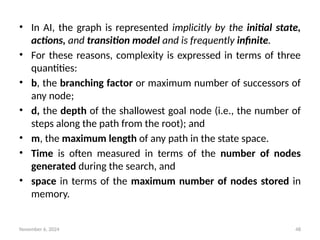 November 6, 2024 48
• In AI, the graph is represented implicitly by the initial state,
actions, and transition model and is frequently infinite.
• For these reasons, complexity is expressed in terms of three
quantities:
• b, the branching factor or maximum number of successors of
any node;
• d, the depth of the shallowest goal node (i.e., the number of
steps along the path from the root); and
• m, the maximum length of any path in the state space.
• Time is often measured in terms of the number of nodes
generated during the search, and
• space in terms of the maximum number of nodes stored in
memory.
 