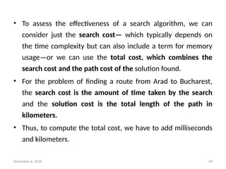 November 6, 2024 49
• To assess the effectiveness of a search algorithm, we can
consider just the search cost— which typically depends on
the time complexity but can also include a term for memory
usage—or we can use the total cost, which combines the
search cost and the path cost of the solution found.
• For the problem of finding a route from Arad to Bucharest,
the search cost is the amount of time taken by the search
and the solution cost is the total length of the path in
kilometers.
• Thus, to compute the total cost, we have to add milliseconds
and kilometers.
 