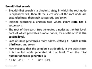 November 6, 2024 51
Breadth-first search
• Breadth-first search is a simple strategy in which the root node
is expanded first, then all the successors of the root node are
expanded next, then their successors, and so on.
• Imagine searching a uniform tree where every state has b
successors.
• The root of the search tree generates b nodes at the first level,
each of which generates b more nodes, for a total of b2
at the
second level.
• Each of these generates b more nodes, yielding b3
nodes at the
third level, and so on.
• Now suppose that the solution is at depth d. In the worst case,
it is the last node generated at that level. Then the total
number of nodes generated is
• b + b2
+ b3
+ ・ ・ ・ + bd
= O(bd
) .
 
