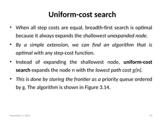 November 6, 2024 55
Uniform-cost search
• When all step costs are equal, breadth-first search is optimal
because it always expands the shallowest unexpanded node.
• By a simple extension, we can find an algorithm that is
optimal with any step-cost function.
• Instead of expanding the shallowest node, uniform-cost
search expands the node n with the lowest path cost g(n).
• This is done by storing the frontier as a priority queue ordered
by g. The algorithm is shown in Figure 3.14.
 