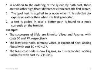 November 6, 2024 57
• In addition to the ordering of the queue by path cost, there
are two other significant differences from breadth-first search.
1. The goal test is applied to a node when it is selected for
expansion rather than when it is first generated.
2. a test is added in case a better path is found to a node
currently on the frontier.
Example:
• The successors of Sibiu are Rimnicu Vilcea and Fagaras, with
costs 80 and 99, respectively.
• The least-cost node, Rimnicu Vilcea, is expanded next, adding
Pitesti with cost 80 + 97=177.
• The least-cost node is now Fagaras, so it is expanded, adding
Bucharest with cost 99+211=310.
 