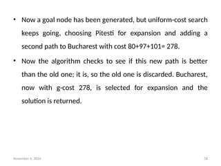 November 6, 2024 58
• Now a goal node has been generated, but uniform-cost search
keeps going, choosing Pitesti for expansion and adding a
second path to Bucharest with cost 80+97+101= 278.
• Now the algorithm checks to see if this new path is better
than the old one; it is, so the old one is discarded. Bucharest,
now with g-cost 278, is selected for expansion and the
solution is returned.
 