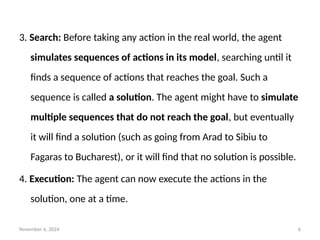 November 6, 2024 6
3. Search: Before taking any action in the real world, the agent
simulates sequences of actions in its model, searching until it
finds a sequence of actions that reaches the goal. Such a
sequence is called a solution. The agent might have to simulate
multiple sequences that do not reach the goal, but eventually
it will find a solution (such as going from Arad to Sibiu to
Fagaras to Bucharest), or it will find that no solution is possible.
4. Execution: The agent can now execute the actions in the
solution, one at a time.
 
