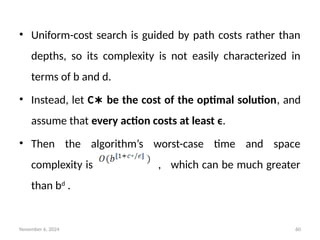 November 6, 2024 60
• Uniform-cost search is guided by path costs rather than
depths, so its complexity is not easily characterized in
terms of b and d.
• Instead, let C be the cost of the optimal solution
∗ , and
assume that every action costs at least ϵ.
• Then the algorithm’s worst-case time and space
complexity is , which can be much greater
than bd
.
 