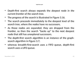 November 6, 2024 61
Depth-first search
• Depth-first search always expands the deepest node in the
current frontier of the search tree.
• The progress of the search is illustrated in Figure 3.16.
• The search proceeds immediately to the deepest level of the
search tree, where the nodes have no successors.
• As those nodes are expanded, they are dropped from the
frontier, so then the search “backs up” to the next deepest
node that still has unexplored successors.
• The depth-first search algorithm is an instance of the graph-
search algorithm in Figure 3.7;
• whereas breadth-first-search uses a FIFO queue, depth-first
search uses a LIFO queue.
 