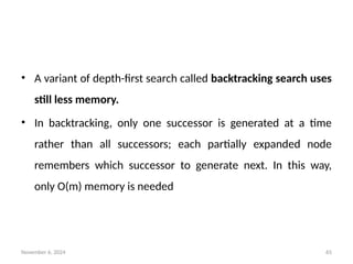 November 6, 2024 65
• A variant of depth-first search called backtracking search uses
still less memory.
• In backtracking, only one successor is generated at a time
rather than all successors; each partially expanded node
remembers which successor to generate next. In this way,
only O(m) memory is needed
 