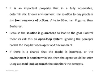 November 6, 2024 7
• It is an important property that in a fully observable,
deterministic, known environment, the solution to any problem
is a fixed sequence of actions: drive to Sibiu, then Fagaras, then
Bucharest.
• Because the solution is guaranteed to lead to the goal. Control
theorists call this an open-loop system: ignoring the percepts
breaks the loop between agent and environment.
• If there is a chance that the model is incorrect, or the
environment is nondeterministic, then the agent would be safer
using a closed-loop approach that monitors the percepts.
 