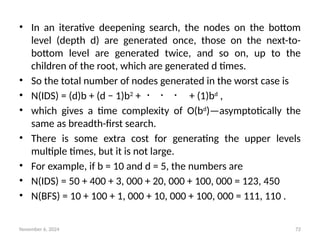 November 6, 2024 72
• In an iterative deepening search, the nodes on the bottom
level (depth d) are generated once, those on the next-to-
bottom level are generated twice, and so on, up to the
children of the root, which are generated d times.
• So the total number of nodes generated in the worst case is
• N(IDS) = (d)b + (d − 1)b2
+ ・ ・ ・ + (1)bd
,
• which gives a time complexity of O(bd
)—asymptotically the
same as breadth-first search.
• There is some extra cost for generating the upper levels
multiple times, but it is not large.
• For example, if b = 10 and d = 5, the numbers are
• N(IDS) = 50 + 400 + 3, 000 + 20, 000 + 100, 000 = 123, 450
• N(BFS) = 10 + 100 + 1, 000 + 10, 000 + 100, 000 = 111, 110 .
 