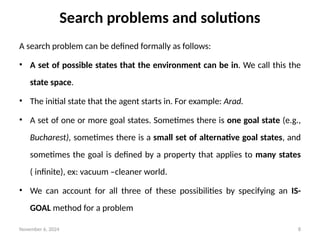 November 6, 2024 8
Search problems and solutions
A search problem can be defined formally as follows:
• A set of possible states that the environment can be in. We call this the
state space.
• The initial state that the agent starts in. For example: Arad.
• A set of one or more goal states. Sometimes there is one goal state (e.g.,
Bucharest), sometimes there is a small set of alternative goal states, and
sometimes the goal is defined by a property that applies to many states
( infinite), ex: vacuum –cleaner world.
• We can account for all three of these possibilities by specifying an IS-
GOAL method for a problem
 
