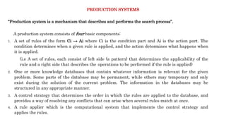 PRODUCTION SYSTEMS
“Production system is a mechanism that describes and performs the search process”.
A production system consists of four basic components:
1. A set of rules of the form Ci → Ai where Ci is the condition part and Ai is the action part. The
condition determines when a given rule is applied, and the action determines what happens when
it is applied.
(i.e A set of rules, each consist of left side (a pattern) that determines the applicability of the
rule and a right side that describes the operations to be performed if the rule is applied)
2. One or more knowledge databases that contain whatever information is relevant for the given
problem. Some parts of the database may be permanent, while others may temporary and only
exist during the solution of the current problem. The information in the databases may be
structured in any appropriate manner.
3. A control strategy that determines the order in which the rules are applied to the database, and
provides a way of resolving any conflicts that can arise when several rules match at once.
4. A rule applier which is the computational system that implements the control strategy and
applies the rules.
 