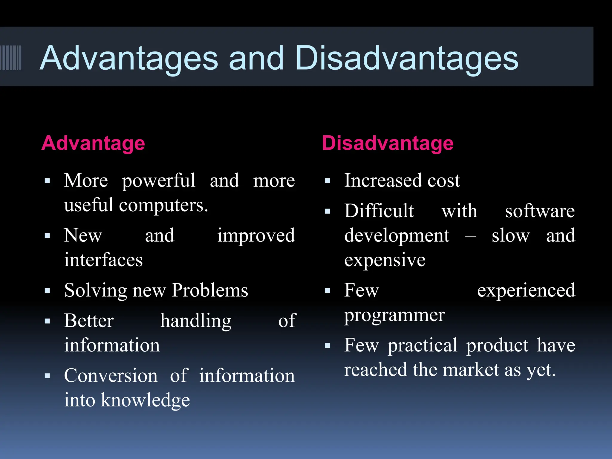 Advantages and Disadvantages
Advantage Disadvantage
▪ More powerful and more
useful computers.
▪ New and improved
interfaces
▪ Solving new Problems
▪ Better handling of
information
▪ Conversion of information
into knowledge
▪ Increased cost
▪ Difficult with software
development – slow and
expensive
▪ Few experienced
programmer
▪ Few practical product have
reached the market as yet.
 