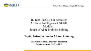 B. Tech. (CSE), 6th Semester
Artificial Intelligence CSE401
Module 1
Scope of AI & Problem Solving
Topic: Introduction to AI and Gaming
Amity School of Engineering and Technology
Dr. Nidhi Mishra, Assistant Professor
Department of CSE, ASET
 