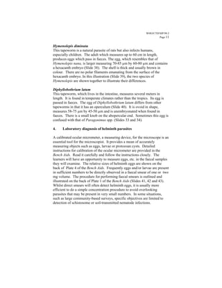 WHO/CTD/SIP/98.2
                                                                      Page 11


Hymenolepis diminuta
This tapeworm is a natural parasite of rats but also infects humans,
especially children. The adult which measures up to 60 cm in length,
produces eggs which pass in faeces. The egg, which resembles that of
Hymenolepis nana, is larger measuring 70-85 µm by 60-80 µm and contains
a hexacanth embryo (Slide 38). The shell is thick and usually brown in
colour. There are no polar filaments emanating from the surface of the
hexacanth embryo. In this illustration (Slide 39), the two species of
Hymenolepis are shown together to illustrate their differences.

Diphyllobothrium latum
This tapeworm, which lives in the intestine, measures several meters in
length. It is found in temperate climates rather than the tropics. Its egg is
passed in faeces. The egg of Diphyllobothrium latum differs from other
tapeworms in that it has an operculum (Slide 40). It is ovoid in shape,
measures 58-75 µm by 45-50 µm and is unembryonated when found in
faeces. There is a small knob on the abopercular end. Sometimes this egg is
confused with that of Paragonimus spp. (Slides 33 and 34).

4.    Laboratory diagnosis of helminth parasites

A calibrated ocular micrometer, a measuring device, for the microscope is an
essential tool for the microscopist. It provides a mean of accurately
measuring objects such as eggs, larvae or protozoan cysts. Detailed
instructions for calibration of the ocular micrometer are provided in the
Bench Aids. Read it carefully and follow the instructions closely. The
learners will have an opportunity to measure eggs, etc. in the faecal samples
they will examine. The relative sizes of helminth eggs are shown on the
back of Plate 4 of the Bench Aids. Frequently eggs and/or larvae are present
in sufficient numbers to be directly observed in a faecal smear of one or two
mg volume. The procedure for performing faecal smears is outlined and
illustrated on the back of Plate 1 of the Bench Aids (Slides 41, 42 and 43).
Whilst direct smears will often detect helminth eggs, it is usually more
efficient to do a simple concentration procedure to avoid overlooking
parasites that may be present in very small numbers. In some situations,
such as large community-based surveys, specific objectives are limited to
detection of schistosome or soil-transmitted nematode infections.
 