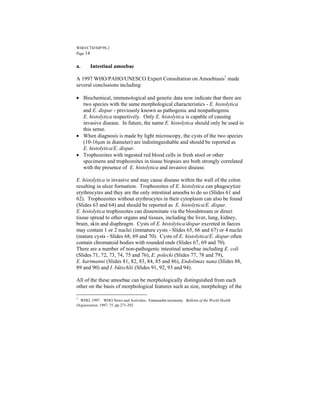 WHO/CTD/SIP/98.2
Page 14


a.     Intestinal amoebae

A 1997 WHO/PAHO/UNESCO Expert Consultation on Amoebiasis1 made
several conclusions including:

• Biochemical, immunological and genetic data now indicate that there are
  two species with the same morphological characteristics - E. histolytica
  and E. dispar - previously known as pathogenic and nonpathogenic
  E. histolytica respectively. Only E. histolytica is capable of causing
  invasive disease. In future, the name E. histolytica should only be used in
  this sense.
• When diagnosis is made by light microscopy, the cysts of the two species
  (10-16µm in diameter) are indistinguishable and should be reported as
  E. histolytica/E. dispar.
• Trophozoites with ingested red blood cells in fresh stool or other
  specimens and trophozoites in tissue biopsies are both strongly correlated
  with the presence of E. histolytica and invasive disease.

E. histolytica is invasive and may cause disease within the wall of the colon
resulting in ulcer formation. Trophozoites of E. histolytica can phagocytize
erythrocytes and they are the only intestinal amoeba to do so (Slides 61 and
62). Trophozoites without erythrocytes in their cytoplasm can also be found
(Slides 63 and 64) and should be reported as E. histolytica/E. dispar.
E. histolytica trophozoites can disseminate via the bloodstream or direct
tissue spread to other organs and tissues, including the liver, lung, kidney,
brain, skin and diaphragm. Cysts of E. histolytica/dispar excreted in faeces
may contain 1 or 2 nuclei (immature cysts - Slides 65, 66 and 67) or 4 nuclei
(mature cysts - Slides 68, 69 and 70). Cysts of E. histolytica/E. dispar often
contain chromatoid bodies with rounded ends (Slides 67, 69 and 70).
There are a number of non-pathogenic intestinal amoebae including E. coli
(Slides 71, 72, 73, 74, 75 and 76), E. polecki (Slides 77, 78 and 79),
E. hartmanni (Slides 81, 82, 83, 84, 85 and 86), Endolimax nana (Slides 88,
89 and 90) and I. bütschlii (Slides 91, 92, 93 and 94).

All of the these amoebae can be morphologically distinguished from each
other on the basis of morphological features such as size, morphology of the

1
  WHO, 1997. WHO News and Activities. Entamoeba taxonomy. Bulletin of the World Health
Organization, 1997, 75, pp 271-292
 