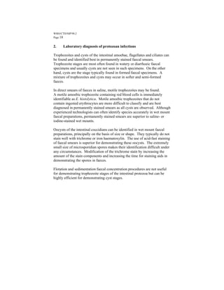 WHO/CTD/SIP/98.2
Page 18


2.    Laboratory diagnosis of protozoan infections

Trophozoites and cysts of the intestinal amoebae, flagellates and ciliates can
be found and identified best in permanently stained faecal smears.
Trophozoite stages are most often found in watery or diarrhoeic faecal
specimens and usually cysts are not seen in such specimens. On the other
hand, cysts are the stage typically found in formed faecal specimens. A
mixture of trophozoites and cysts may occur in softer and semi-formed
faeces.

In direct smears of faeces in saline, motile trophozoites may be found.
A motile amoebic trophozoite containing red blood cells is immediately
identifiable as E. histolytica. Motile amoebic trophozoites that do not
contain ingested erythrocytes are more difficult to classify and are best
diagnosed in permanently stained smears as all cysts are observed. Although
experienced technologists can often identify species accurately in wet mount
faecal preparations, permanently stained smears are superior to saline- or
iodine-stained wet mounts.

Oocysts of the intestinal coccidians can be identified in wet mount faecal
preparations, principally on the basis of size or shape. They typically do not
stain well with trichrome or iron haematoxylin. The use of acid-fast staining
of faecal smears is superior for demonstrating these oocysts. The extremely
small size of microsporidian spores makes their identification difficult under
any circumstances. Modification of the trichrome stain by increasing the
amount of the stain components and increasing the time for staining aids in
demonstrating the spores in faeces.

Flotation and sedimentation faecal concentration procedures are not useful
for demonstrating trophozoite stages of the intestinal protozoa but can be
highly efficient for demonstrating cyst stages.
 