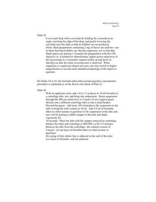 WHO/CTD/SIP/98.2
                                                                       Page 27



Slide 43
        Cover each drop with a coverslip by holding the coverslip at an
        angle, touching the edge of the drop, and gently lowering the
        coverslip onto the slide so that air bubbles are not produced.
        (Note: ideal preparations containing 2 mg of faeces are uniform - not
        so thick that faecal debris can obscure organisms, nor so thin that
        blank spaces are present.) Examine the preparations with the 10X
        objective or, if needed for identification, higher power objectives of
        the microscope in a systematic manner (either up and down or
        laterally) so that the entire coverslip area is observed. When
        organisms or suspicious objects are seen, one may switch to higher
        magnification to see the more detailed morphology of the object in
        question.


On Slides 44 to 47, the formalin-ether/ethyl-acetate/gasoline concentration
procedure is explained as on the Bench Aids (back of Plate 2).

Slide 44
        With an applicator stick, add 1.0 to 1.5 g faeces to 10 ml formalin in
        a centrifuge tube, stir, and bring into suspension. Strain suspension
        through the 400 µm mesh sieve or 2 layers of wet surgical gauze
        directly into a different centrifuge tube or into a small beaker.
        Discard the gauze. Add more 10% formalin to the suspension in the
        tube to bring the total volume to 10 ml. Add 3.0 ml of formalin-
        ether (or ethyl-acetate or gasoline) to the suspension in the tube and
        mix well by putting a rubber stopper in the tube and shake
        vigorously for
        10 seconds. Place the tube with the stopper removed in centrifuge;
        balance the tubes and centrifuge at 400-500 x g for 2-3 minutes.
        Remove the tube from the centrifuge; the contents consist of
        4 layers: (a) top layer of formalin-ether (or ethyl-acetate or
        gasoline);
        (b) a plug of fatty debris that is adherent to the wall of the tube;
        (c) a layer of formalin, and (d) sediment.
 
