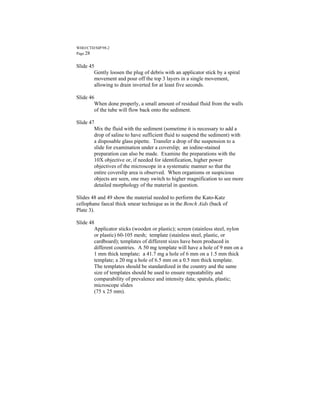 WHO/CTD/SIP/98.2
Page 28


Slide 45
        Gently loosen the plug of debris with an applicator stick by a spiral
        movement and pour off the top 3 layers in a single movement,
        allowing to drain inverted for at least five seconds.

Slide 46
        When done properly, a small amount of residual fluid from the walls
        of the tube will flow back onto the sediment.

Slide 47
        Mix the fluid with the sediment (sometime it is necessary to add a
        drop of saline to have sufficient fluid to suspend the sediment) with
        a disposable glass pipette. Transfer a drop of the suspension to a
        slide for examination under a coverslip; an iodine-stained
        preparation can also be made. Examine the preparations with the
        10X objective or, if needed for identification, higher power
        objectives of the microscope in a systematic manner so that the
        entire coverslip area is observed. When organisms or suspicious
        objects are seen, one may switch to higher magnification to see more
        detailed morphology of the material in question.

Slides 48 and 49 show the material needed to perform the Kato-Katz
cellophane faecal thick smear technique as in the Bench Aids (back of
Plate 3).

Slide 48
        Applicator sticks (wooden or plastic); screen (stainless steel, nylon
        or plastic) 60-105 mesh; template (stainless steel, plastic, or
        cardboard); templates of different sizes have been produced in
        different countries. A 50 mg template will have a hole of 9 mm on a
        1 mm thick template; a 41.7 mg a hole of 6 mm on a 1.5 mm thick
        template; a 20 mg a hole of 6.5 mm on a 0.5 mm thick template.
        The templates should be standardized in the country and the same
        size of templates should be used to ensure repeatability and
        comparability of prevalence and intensity data; spatula, plastic;
        microscope slides
        (75 x 25 mm).
 