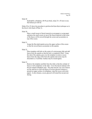 WHO/CTD/SIP/98.2
                                                                       Page 29


Slide 49
        Hydrophilic cellophane, 40-50 µm thick, strips 25 x 30 mm in size;
        flat bottom jar with lid.

Slides 50 to 55 show the procedure to perform the Kato-Katz technique as in
the Bench Aids (back of Plate 3).

Slide 50
        Place a small mount of faecal material on newspaper or scrap paper
        and press the small screen on top of the faecal material so that some
        of the faeces will be sieved through the screen and accumulate on
        top of the screen.

Slide 51
        Scrape the flat-sided spatula across the upper surface of the screen
        so that the sieved faeces accumulate on the spatula.

Slide 52
        Place template with hole on the centre of a microscope slide and add
        faeces from the spatula so that the hole is completely filled. Using
        the side of the spatula, pass over the template to remove excess
        faeces from the edge of the hole (the spatula and screen may be
        discarded or, if carefully washed, may be reused again).

Slide 53
        Remove the template carefully from the slide so that the cylinder of
        faeces is left completely on the slide. Cover the faecal material with
        the pre-soaked cellophane strip. The strip must be very wet if faeces
        are dry and less so with soft faeces (if excess glycerol solution is
        present on upper surface of cellophane, wipe the excess with toilet
        paper). In dry climates, excess glycerol will retard but not prevent
        drying.
 