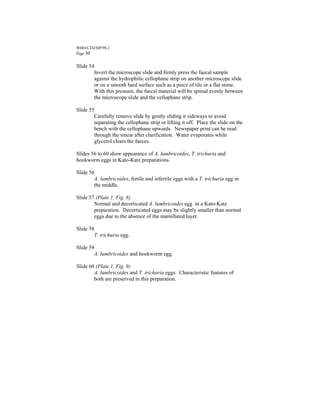 WHO/CTD/SIP/98.2
Page 30


Slide 54
        Invert the microscope slide and firmly press the faecal sample
        against the hydrophilic cellophane strip on another microscope slide
        or on a smooth hard surface such as a piece of tile or a flat stone.
        With this pressure, the faecal material will be spread evenly between
        the microscope slide and the cellophane strip.

Slide 55
        Carefully remove slide by gently sliding it sideways to avoid
        separating the cellophane strip or lifting it off. Place the slide on the
        bench with the cellophane upwards. Newspaper print can be read
        through the smear after clarification. Water evaporates while
        glycerol clears the faeces.

Slides 56 to 60 show appearance of A. lumbricoides, T. trichuria and
hookworm eggs in Kato-Katz preparations.

Slide 56
        A. lumbricoides, fertile and infertile eggs with a T. trichuria egg in
        the middle.

Slide 57 (Plate 1, Fig. 8)
        Normal and decorticated A. lumbricoides egg in a Kato-Katz
        preparation. Decorticated eggs may be slightly smaller than normal
        eggs due to the absence of the mamillated layer.

Slide 58
        T. trichuria egg.

Slide 59
        A. lumbricoides and hookworm egg.

Slide 60 (Plate 1, Fig. 9)
        A. lumbricoides and T. trichuria eggs. Characteristic features of
        both are preserved in this preparation.
 
