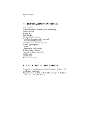 WHO/CTD/SIP/98.2
Page 4




IV    LIST OF EQUIPMENT AND SUPPLIES

Slide projector
Microscopes (with a calibrated ocular micrometer)
Bench centrifuge
Staining jars
Kato-Katz kits
Saline and iodine solutions
Formalin or formaldehyde (or gasoline)
Glassware (centrifuge tubes)
Slides (glass) and coverslips (plastic)
Marking (grease) pencils
Pipettes
Containers for faecal samples
Trichrome stain solutions
Paper cups and applicator sticks
Distilled water
Immersion oil
Positive stool samples



V    LIST OF ESSENTIAL PUBLICATIONS

Bench Aids for the diagnosis of intestinal parasites (WHO, 1994)
(one for each participant)
Basic Laboratory Methods in Medical Parasitology (WHO, 1991)
(one for each tutor and facilitator)
 