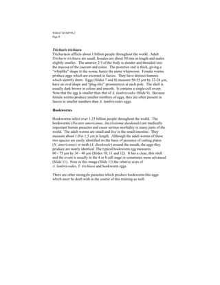 WHO/CTD/SIP/98.2
Page 6



Trichuris trichiura
Trichuriasis afflicts about 1 billion people throughout the world. Adult
Trichuris trichiura are small, females are about 50 mm in length and males
slightly smaller. The anterior 2/3 of the body is slender and threaded into
the mucosa of the caecum and colon. The posterior end is thick, giving a
“whiplike” shape to the worm; hence the name whipworm. Female worms
produce eggs which are excreted in faeces. They have distinct features
which identify them. Eggs (Slides 7 and 8) measure 50-55 µm by 22-24 µm,
have an oval shape and “plug-like” prominences at each pole. The shell is
usually dark brown in colour and smooth. It contains a single-cell ovum.
Note that the egg is smaller than that of A. lumbricoides (Slide 9). Because
female worms produce smaller numbers of eggs, they are often present in
faeces in smaller numbers than A. lumbricoides eggs.

Hookworms

Hookworms infect over 1.25 billion people throughout the world. The
hookworms (Necator americanus, Ancylostoma duodenale) are medically
important human parasites and cause serious morbidity in many parts of the
world. The adult worms are small and live in the small intestine. They
measure about 1.0 to 1.5 cm in length. Although the adult worms of these
two species are easily identified on the basis of presence of cutting plates
(N. americanus) or teeth (A. duodenale) around the mouth, the eggs they
produce are nearly identical. The typical hookworm egg measures
60 - 75 µm by 36 - 40 µm (Slides 10, 11 and 12). It has a clear, thin shell
and the ovum is usually in the 4 or 8 cell stage or sometimes more advanced
(Slide 11). Note in this image (Slide 13) the relative sizes of
A. lumbricoides, T. trichiura and hookworm eggs.

There are other strongyle parasites which produce hookworm-like eggs
which must be dealt with in the course of this training as well.
 