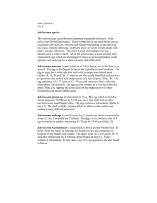 WHO/CTD/SIP/98.2
Page 8


Schistosoma species

The schistosomes cause the most important trematode infections. They
infect over 200 million people. These worms live in the small blood vessels
associated with the liver, intestine and bladder (depending on the species)
and cause extreme pathology, morbidity and even death in individuals with
heavy, chronic infections. They have a snail intermediate host and
transmission is water-related. All of the schistosome species produce non-
operculated eggs which are discharged in faeces or urine (depending on the
species), and each egg has a spine on some part of the shell.

Schistosoma mansoni is most common in Africa but occurs in the Americas
as well. The egg is discharged in faeces but typically in small numbers. The
egg is large, has a relatively thin shell with a conspicuous lateral spine
(Slides 18, 19, 20 and 21). S. mansoni are also easily identified in Kato-Katz
preparations due to their size and presence of a lateral spine (Slide 18). The
egg measures 114 - 175 µm by 45 - 70 µm and contains a larva called the
miracidium. Occasionally, the egg may be oriented in a way that hides the
spine (Slide 20); tapping the cover glass on the preparation will often
reorient the egg and reveal the spine.

Schistosoma japonicum is transmitted in Asia. The egg which is found in
faeces measures 70-100 µm by 55-65 µm, has a thin shell with an often
inconspicuous, small lateral spine. The egg contains a miracidium (Slides 22
and 23). The shell is sticky, causing debris to adhere to the surface and
making it more difficult to identify.

Schistosoma mekongi is closely related to S. japonicum and is transmitted in
areas of Laos, Cambodia and Thailand. The egg is very similar to that of S.
japonicum but is smaller, measuring 51-78 µm by 39-66 µm (Slide 25).

Schistosoma haematobium is transmitted in Africa and the Middle East. It
differs from the others in that eggs are found in urine and sometimes in
biopsies of the bladder and rectum. The egg is large (112-170 µm by 40-70
µm), thin shelled and has a terminal spine (Slides 26 and 27). It also
contains a miracidium. In rare cases, eggs of S. haematobium are also found
in faeces.
 