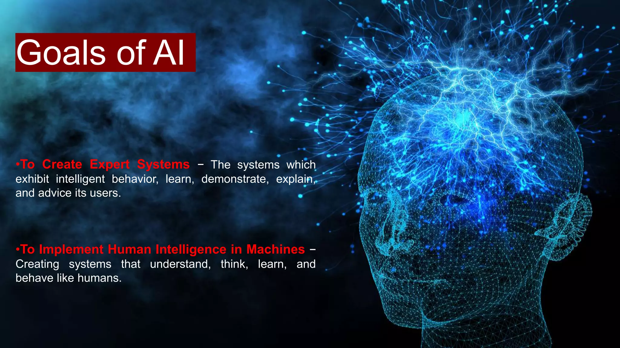 Goals of AI
•To Create Expert Systems − The systems which
exhibit intelligent behavior, learn, demonstrate, explain,
and advice its users.
•To Implement Human Intelligence in Machines −
Creating systems that understand, think, learn, and
behave like humans.
 